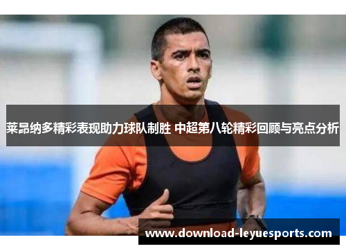 莱昂纳多精彩表现助力球队制胜 中超第八轮精彩回顾与亮点分析