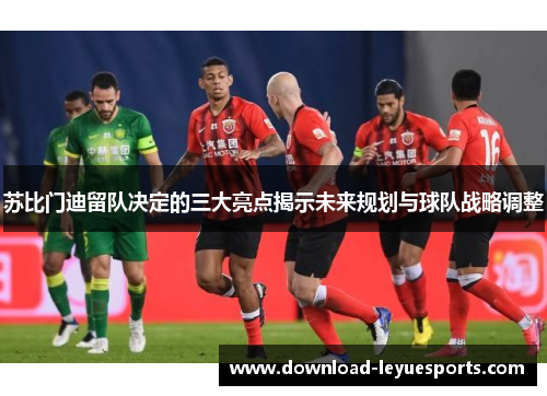 苏比门迪留队决定的三大亮点揭示未来规划与球队战略调整