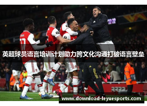 英超球员语言培训计划助力跨文化沟通打破语言壁垒