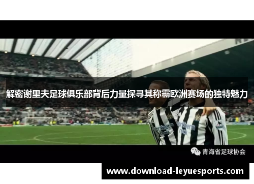 解密谢里夫足球俱乐部背后力量探寻其称霸欧洲赛场的独特魅力