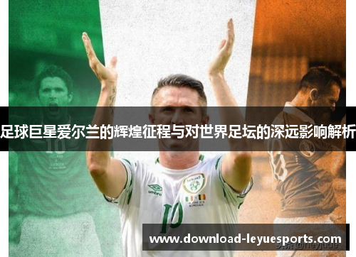 足球巨星爱尔兰的辉煌征程与对世界足坛的深远影响解析