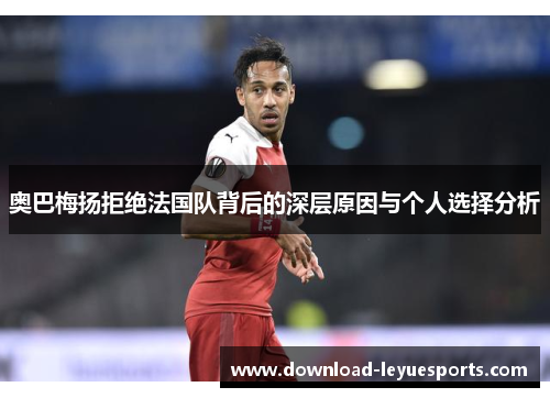 奥巴梅扬拒绝法国队背后的深层原因与个人选择分析