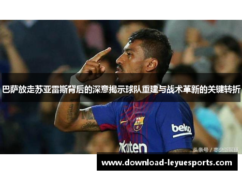 巴萨放走苏亚雷斯背后的深意揭示球队重建与战术革新的关键转折