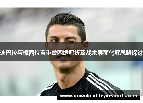 迪巴拉与梅西位置重叠困境解析及战术层面化解思路探讨 迪巴拉与梅西位置重叠困境解析及战术层面化解思路探讨