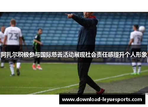 阿扎尔积极参与国际慈善活动展现社会责任感提升个人形象