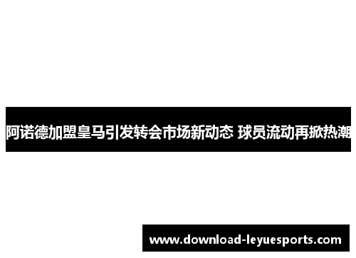 阿诺德加盟皇马引发转会市场新动态 球员流动再掀热潮