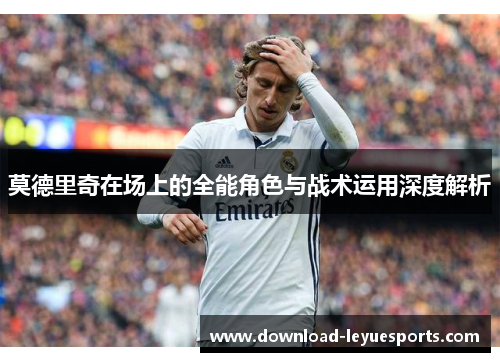莫德里奇在场上的全能角色与战术运用深度解析 莫德里奇在场上的全能角色与战术运用深度解析