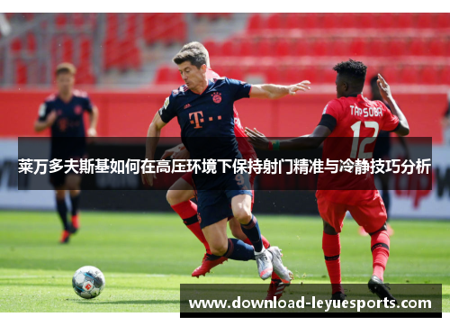 莱万多夫斯基如何在高压环境下保持射门精准与冷静技巧分析