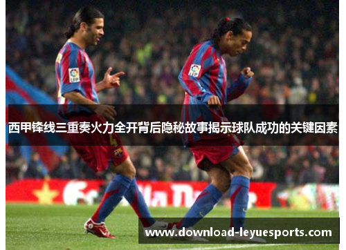 西甲锋线三重奏火力全开背后隐秘故事揭示球队成功的关键因素 西甲锋线三重奏火力全开背后隐秘故事揭示球队成功的关键因素