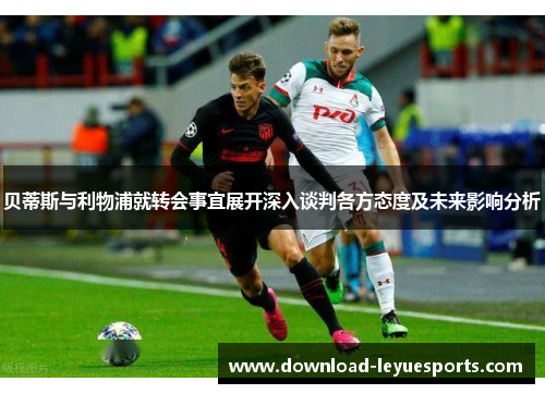 贝蒂斯与利物浦就转会事宜展开深入谈判各方态度及未来影响分析