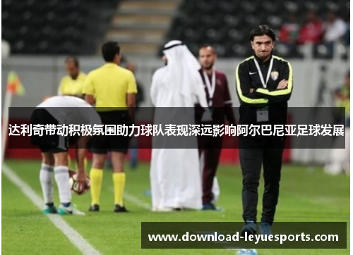 达利奇带动积极氛围助力球队表现深远影响阿尔巴尼亚足球发展