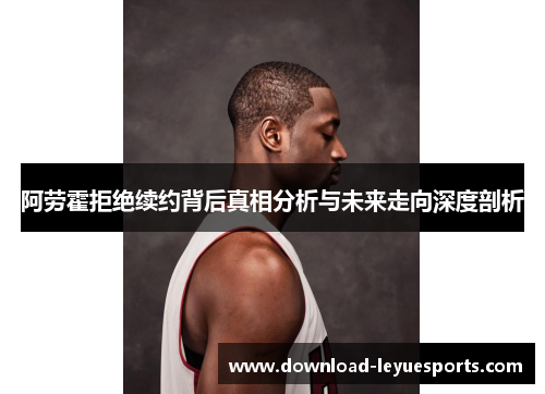 阿劳霍拒绝续约背后真相分析与未来走向深度剖析