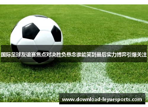 国际足球友谊赛焦点对决胜负悬念谁能笑到最后实力博弈引爆关注