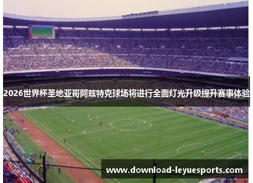 2026世界杯圣地亚哥阿兹特克球场将进行全面灯光升级提升赛事体验