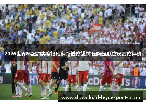 2026世界杯纽约决赛场地翻新进度超前 国际足联官员高度评价