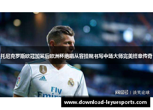 托尼克罗斯欧冠加冕后欧洲杯绝唱从容挂靴书写中场大师完美终章传奇