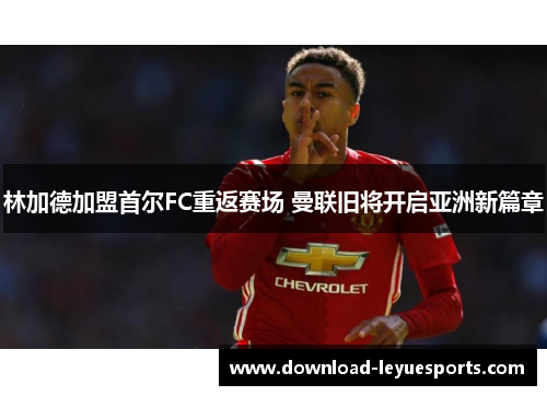 林加德加盟首尔FC重返赛场 曼联旧将开启亚洲新篇章