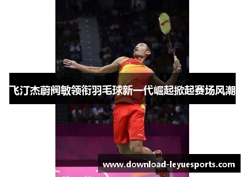 飞汀杰蔚阀敏领衔羽毛球新一代崛起掀起赛场风潮