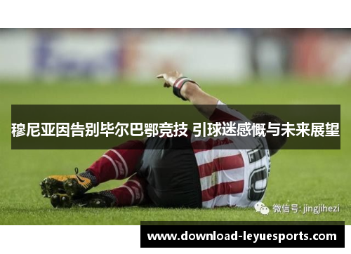 穆尼亚因告别毕尔巴鄂竞技 引球迷感慨与未来展望 穆尼亚因告别毕尔巴鄂竞技 引球迷感慨与未来展望