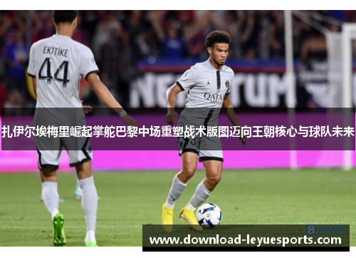 扎伊尔埃梅里崛起掌舵巴黎中场重塑战术版图迈向王朝核心与球队未来 扎伊尔埃梅里崛起掌舵巴黎中场重塑战术版图迈向王朝核心与球队未来